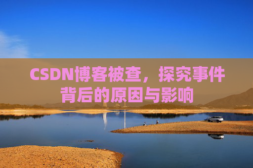 CSDN博客被查,探究事件背后的原因与影响